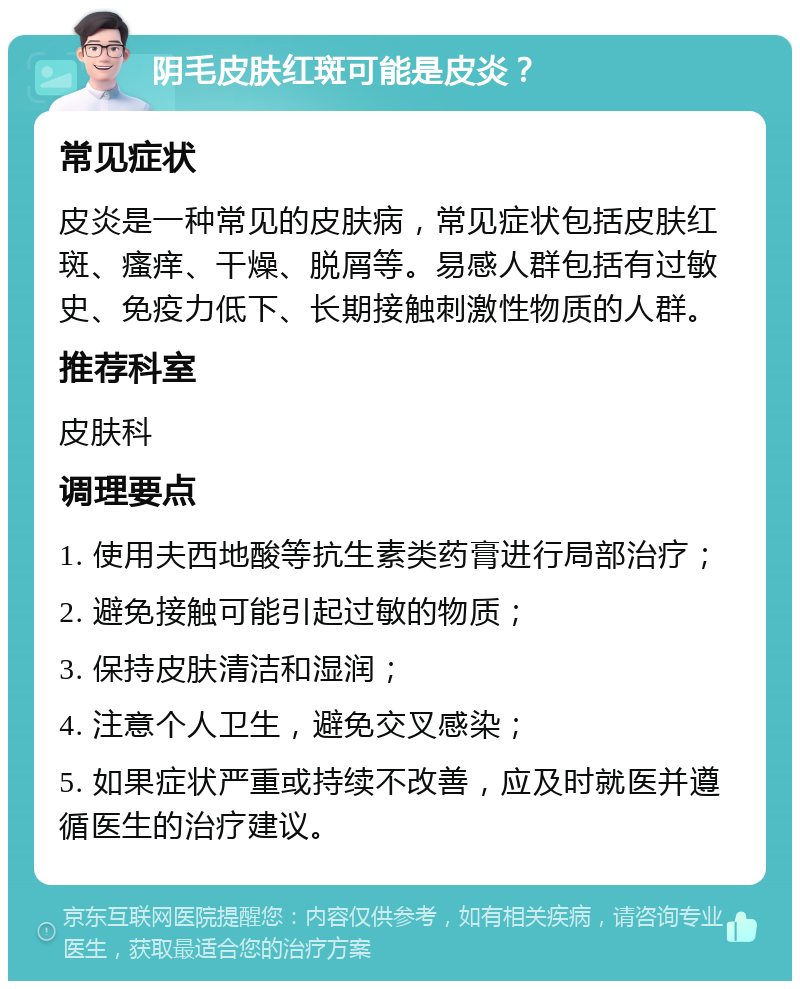 阴毛皮肤红斑可能是皮炎？ 常见症状 皮炎是一种常见的皮肤病，常见症状包括皮肤红斑、瘙痒、干燥、脱屑等。易感人群包括有过敏史、免疫力低下、长期接触刺激性物质的人群。 推荐科室 皮肤科 调理要点 1. 使用夫西地酸等抗生素类药膏进行局部治疗； 2. 避免接触可能引起过敏的物质； 3. 保持皮肤清洁和湿润； 4. 注意个人卫生，避免交叉感染； 5. 如果症状严重或持续不改善，应及时就医并遵循医生的治疗建议。