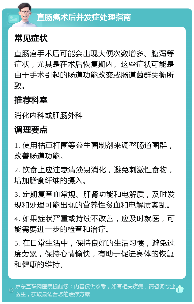 直肠癌术后并发症处理指南 常见症状 直肠癌手术后可能会出现大便次数增多、腹泻等症状，尤其是在术后恢复期内。这些症状可能是由于手术引起的肠道功能改变或肠道菌群失衡所致。 推荐科室 消化内科或肛肠外科 调理要点 1. 使用枯草杆菌等益生菌制剂来调整肠道菌群，改善肠道功能。 2. 饮食上应注意清淡易消化，避免刺激性食物，增加膳食纤维的摄入。 3. 定期复查血常规、肝肾功能和电解质，及时发现和处理可能出现的营养性贫血和电解质紊乱。 4. 如果症状严重或持续不改善，应及时就医，可能需要进一步的检查和治疗。 5. 在日常生活中，保持良好的生活习惯，避免过度劳累，保持心情愉快，有助于促进身体的恢复和健康的维持。