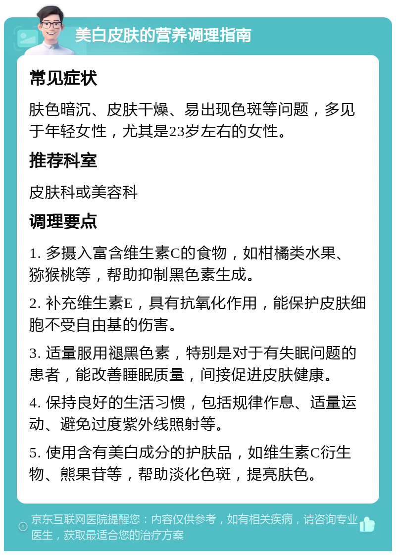 美白皮肤的营养调理指南 常见症状 肤色暗沉、皮肤干燥、易出现色斑等问题，多见于年轻女性，尤其是23岁左右的女性。 推荐科室 皮肤科或美容科 调理要点 1. 多摄入富含维生素C的食物，如柑橘类水果、猕猴桃等，帮助抑制黑色素生成。 2. 补充维生素E，具有抗氧化作用，能保护皮肤细胞不受自由基的伤害。 3. 适量服用褪黑色素，特别是对于有失眠问题的患者，能改善睡眠质量，间接促进皮肤健康。 4. 保持良好的生活习惯，包括规律作息、适量运动、避免过度紫外线照射等。 5. 使用含有美白成分的护肤品，如维生素C衍生物、熊果苷等，帮助淡化色斑，提亮肤色。