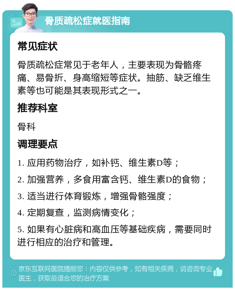 骨质疏松症就医指南 常见症状 骨质疏松症常见于老年人，主要表现为骨骼疼痛、易骨折、身高缩短等症状。抽筋、缺乏维生素等也可能是其表现形式之一。 推荐科室 骨科 调理要点 1. 应用药物治疗，如补钙、维生素D等； 2. 加强营养，多食用富含钙、维生素D的食物； 3. 适当进行体育锻炼，增强骨骼强度； 4. 定期复查，监测病情变化； 5. 如果有心脏病和高血压等基础疾病，需要同时进行相应的治疗和管理。