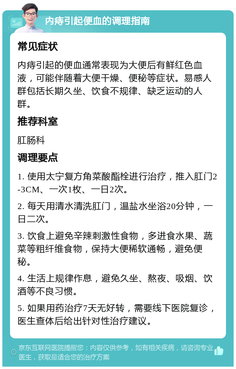 内痔引起便血的调理指南 常见症状 内痔引起的便血通常表现为大便后有鲜红色血液，可能伴随着大便干燥、便秘等症状。易感人群包括长期久坐、饮食不规律、缺乏运动的人群。 推荐科室 肛肠科 调理要点 1. 使用太宁复方角菜酸酯栓进行治疗，推入肛门2-3CM、一次1枚、一日2次。 2. 每天用清水清洗肛门，温盐水坐浴20分钟，一日二次。 3. 饮食上避免辛辣刺激性食物，多进食水果、蔬菜等粗纤维食物，保持大便稀软通畅，避免便秘。 4. 生活上规律作息，避免久坐、熬夜、吸烟、饮酒等不良习惯。 5. 如果用药治疗7天无好转，需要线下医院复诊，医生查体后给出针对性治疗建议。