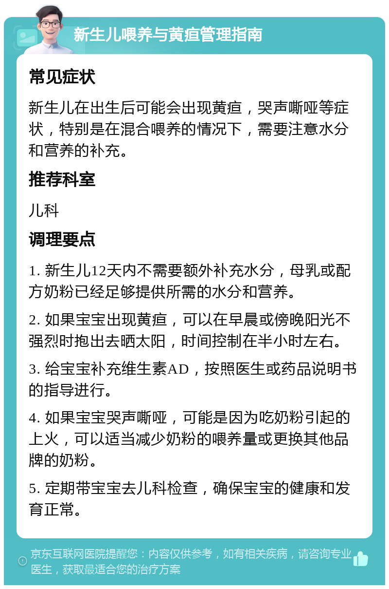 新生儿喂养与黄疸管理指南 常见症状 新生儿在出生后可能会出现黄疸，哭声嘶哑等症状，特别是在混合喂养的情况下，需要注意水分和营养的补充。 推荐科室 儿科 调理要点 1. 新生儿12天内不需要额外补充水分，母乳或配方奶粉已经足够提供所需的水分和营养。 2. 如果宝宝出现黄疸，可以在早晨或傍晚阳光不强烈时抱出去晒太阳，时间控制在半小时左右。 3. 给宝宝补充维生素AD，按照医生或药品说明书的指导进行。 4. 如果宝宝哭声嘶哑，可能是因为吃奶粉引起的上火，可以适当减少奶粉的喂养量或更换其他品牌的奶粉。 5. 定期带宝宝去儿科检查，确保宝宝的健康和发育正常。