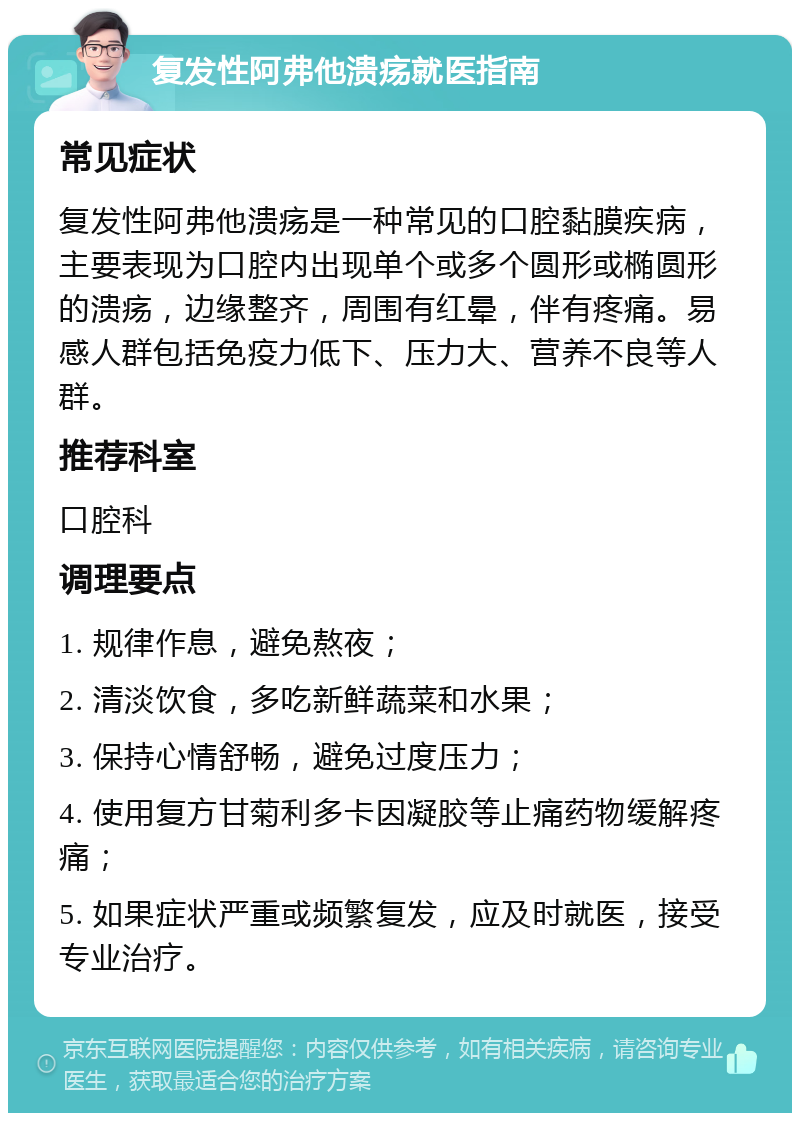 复发性阿弗他溃疡就医指南 常见症状 复发性阿弗他溃疡是一种常见的口腔黏膜疾病，主要表现为口腔内出现单个或多个圆形或椭圆形的溃疡，边缘整齐，周围有红晕，伴有疼痛。易感人群包括免疫力低下、压力大、营养不良等人群。 推荐科室 口腔科 调理要点 1. 规律作息，避免熬夜； 2. 清淡饮食，多吃新鲜蔬菜和水果； 3. 保持心情舒畅，避免过度压力； 4. 使用复方甘菊利多卡因凝胶等止痛药物缓解疼痛； 5. 如果症状严重或频繁复发，应及时就医，接受专业治疗。