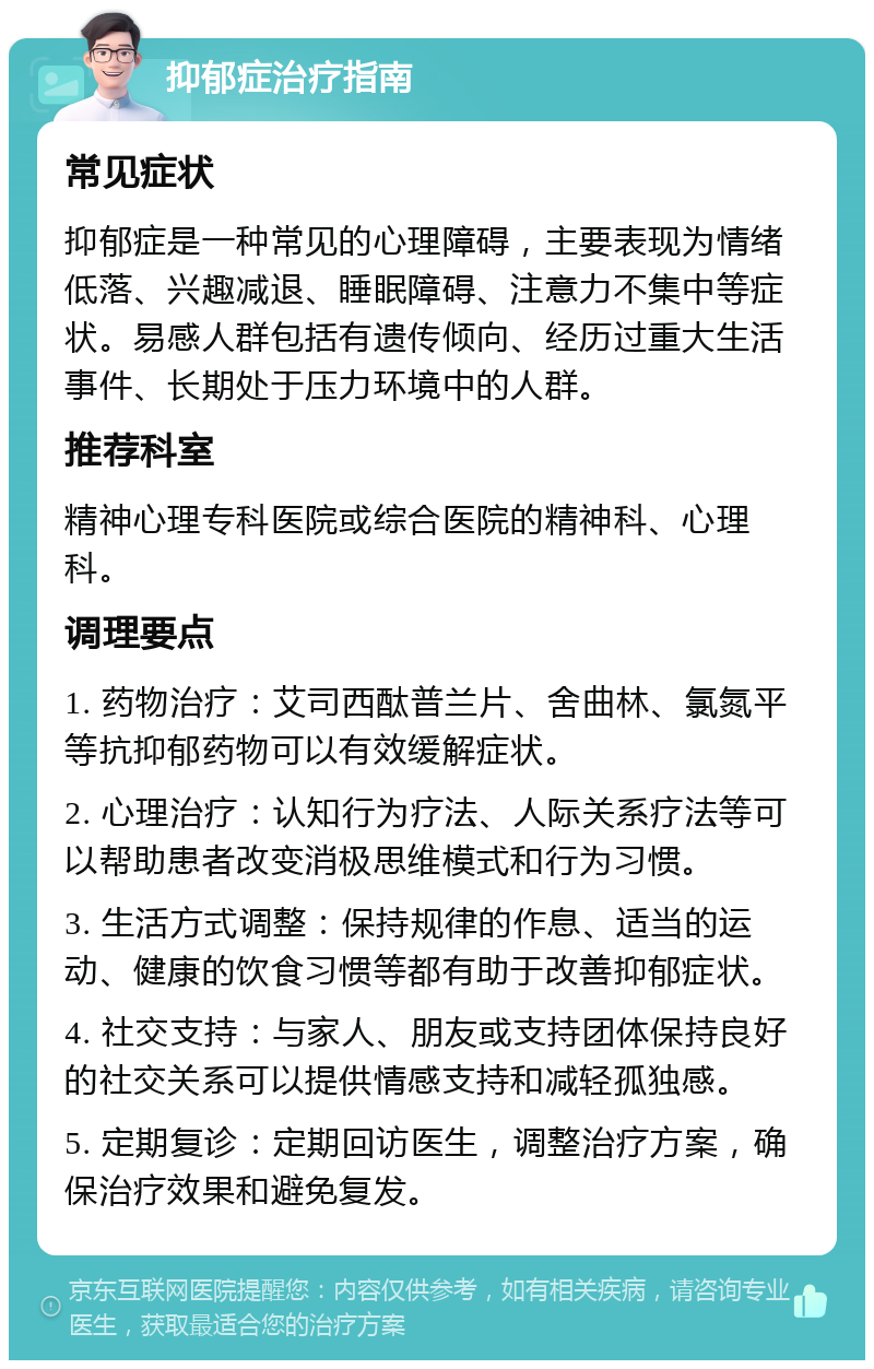 抑郁症治疗指南 常见症状 抑郁症是一种常见的心理障碍，主要表现为情绪低落、兴趣减退、睡眠障碍、注意力不集中等症状。易感人群包括有遗传倾向、经历过重大生活事件、长期处于压力环境中的人群。 推荐科室 精神心理专科医院或综合医院的精神科、心理科。 调理要点 1. 药物治疗：艾司西酞普兰片、舍曲林、氯氮平等抗抑郁药物可以有效缓解症状。 2. 心理治疗：认知行为疗法、人际关系疗法等可以帮助患者改变消极思维模式和行为习惯。 3. 生活方式调整：保持规律的作息、适当的运动、健康的饮食习惯等都有助于改善抑郁症状。 4. 社交支持：与家人、朋友或支持团体保持良好的社交关系可以提供情感支持和减轻孤独感。 5. 定期复诊：定期回访医生，调整治疗方案，确保治疗效果和避免复发。