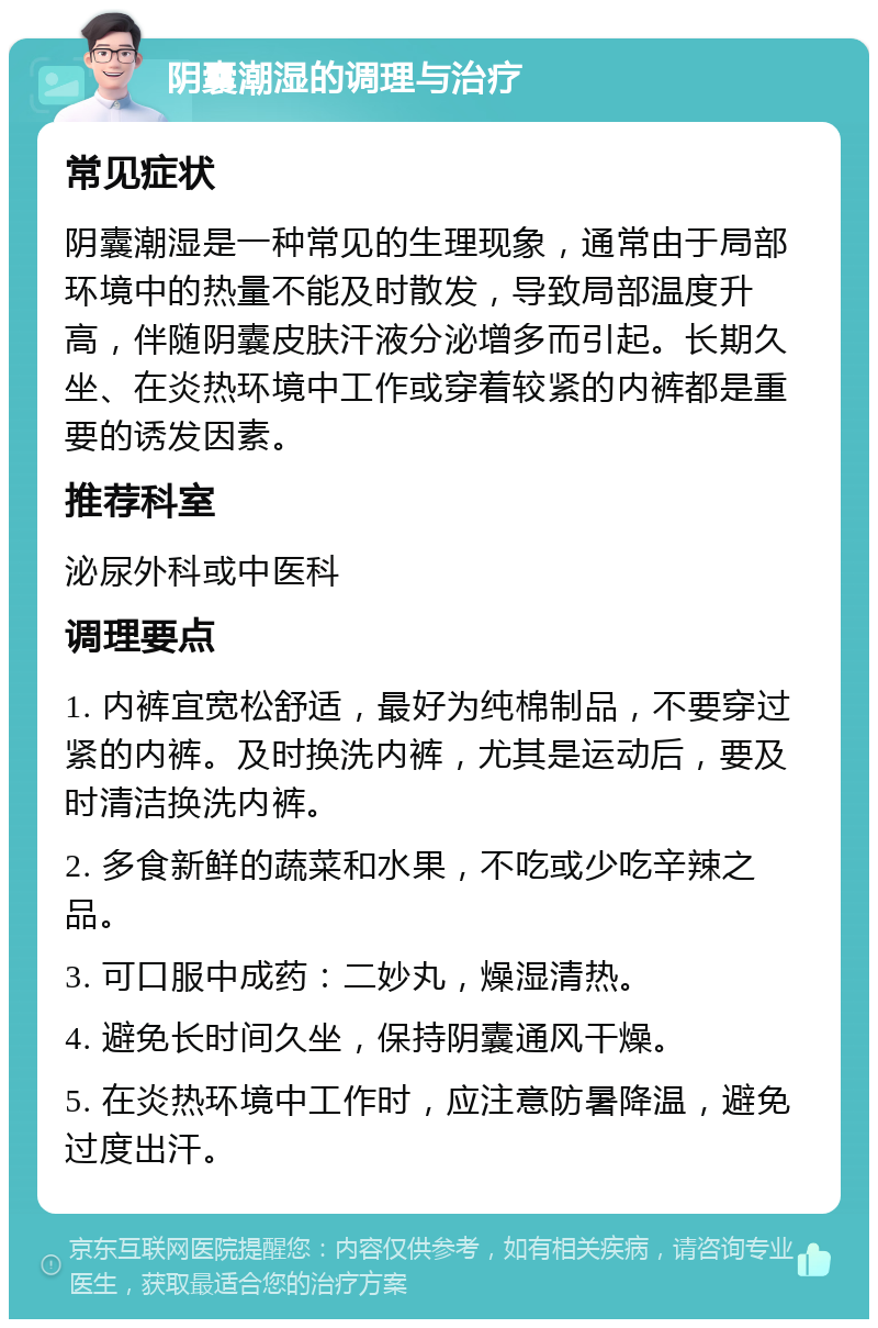 阴囊潮湿的调理与治疗 常见症状 阴囊潮湿是一种常见的生理现象，通常由于局部环境中的热量不能及时散发，导致局部温度升高，伴随阴囊皮肤汗液分泌增多而引起。长期久坐、在炎热环境中工作或穿着较紧的内裤都是重要的诱发因素。 推荐科室 泌尿外科或中医科 调理要点 1. 内裤宜宽松舒适，最好为纯棉制品，不要穿过紧的内裤。及时换洗内裤，尤其是运动后，要及时清洁换洗内裤。 2. 多食新鲜的蔬菜和水果，不吃或少吃辛辣之品。 3. 可口服中成药：二妙丸，燥湿清热。 4. 避免长时间久坐，保持阴囊通风干燥。 5. 在炎热环境中工作时，应注意防暑降温，避免过度出汗。