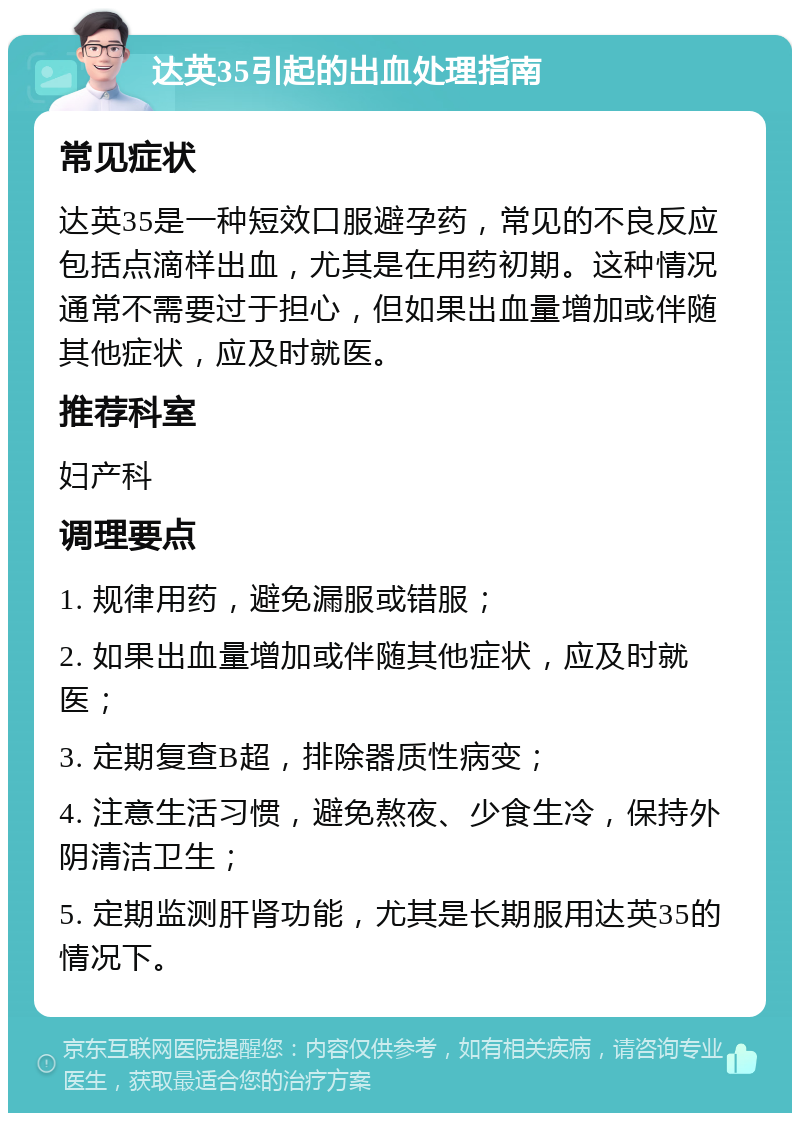 达英35引起的出血处理指南 常见症状 达英35是一种短效口服避孕药，常见的不良反应包括点滴样出血，尤其是在用药初期。这种情况通常不需要过于担心，但如果出血量增加或伴随其他症状，应及时就医。 推荐科室 妇产科 调理要点 1. 规律用药，避免漏服或错服； 2. 如果出血量增加或伴随其他症状，应及时就医； 3. 定期复查B超，排除器质性病变； 4. 注意生活习惯，避免熬夜、少食生冷，保持外阴清洁卫生； 5. 定期监测肝肾功能，尤其是长期服用达英35的情况下。