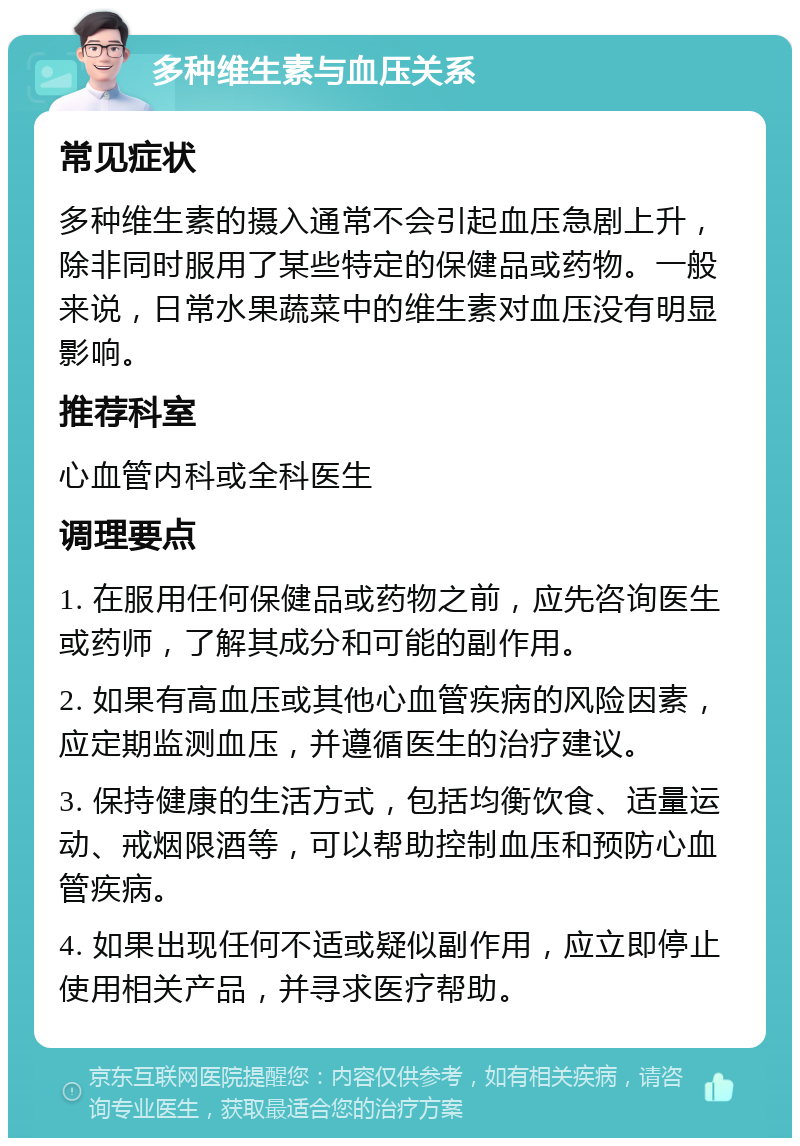 多种维生素与血压关系 常见症状 多种维生素的摄入通常不会引起血压急剧上升，除非同时服用了某些特定的保健品或药物。一般来说，日常水果蔬菜中的维生素对血压没有明显影响。 推荐科室 心血管内科或全科医生 调理要点 1. 在服用任何保健品或药物之前，应先咨询医生或药师，了解其成分和可能的副作用。 2. 如果有高血压或其他心血管疾病的风险因素，应定期监测血压，并遵循医生的治疗建议。 3. 保持健康的生活方式，包括均衡饮食、适量运动、戒烟限酒等，可以帮助控制血压和预防心血管疾病。 4. 如果出现任何不适或疑似副作用，应立即停止使用相关产品，并寻求医疗帮助。