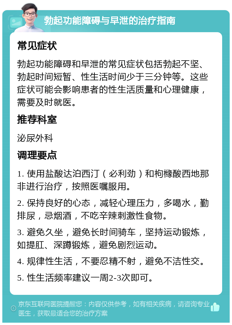 勃起功能障碍与早泄的治疗指南 常见症状 勃起功能障碍和早泄的常见症状包括勃起不坚、勃起时间短暂、性生活时间少于三分钟等。这些症状可能会影响患者的性生活质量和心理健康，需要及时就医。 推荐科室 泌尿外科 调理要点 1. 使用盐酸达泊西汀（必利劲）和枸橼酸西地那非进行治疗，按照医嘱服用。 2. 保持良好的心态，减轻心理压力，多喝水，勤排尿，忌烟酒，不吃辛辣刺激性食物。 3. 避免久坐，避免长时间骑车，坚持运动锻炼，如提肛、深蹲锻炼，避免剧烈运动。 4. 规律性生活，不要忍精不射，避免不洁性交。 5. 性生活频率建议一周2-3次即可。