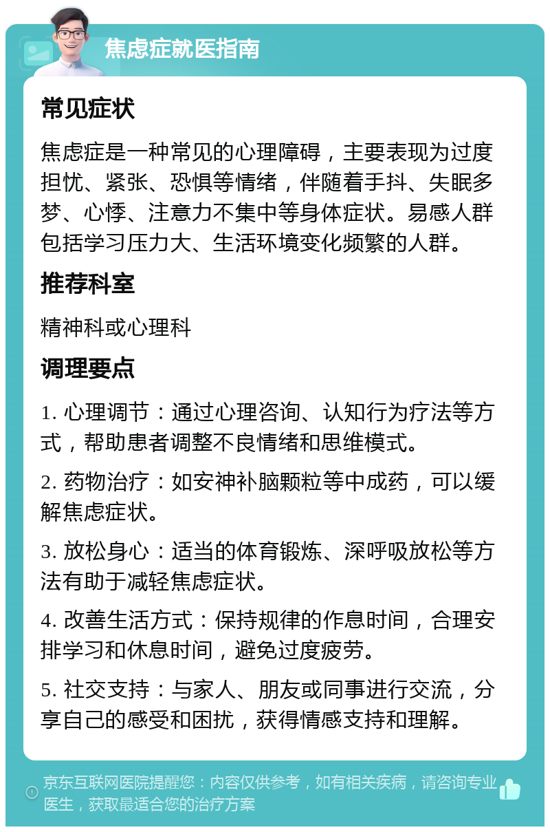 焦虑症就医指南 常见症状 焦虑症是一种常见的心理障碍，主要表现为过度担忧、紧张、恐惧等情绪，伴随着手抖、失眠多梦、心悸、注意力不集中等身体症状。易感人群包括学习压力大、生活环境变化频繁的人群。 推荐科室 精神科或心理科 调理要点 1. 心理调节：通过心理咨询、认知行为疗法等方式，帮助患者调整不良情绪和思维模式。 2. 药物治疗：如安神补脑颗粒等中成药，可以缓解焦虑症状。 3. 放松身心：适当的体育锻炼、深呼吸放松等方法有助于减轻焦虑症状。 4. 改善生活方式：保持规律的作息时间，合理安排学习和休息时间，避免过度疲劳。 5. 社交支持：与家人、朋友或同事进行交流，分享自己的感受和困扰，获得情感支持和理解。