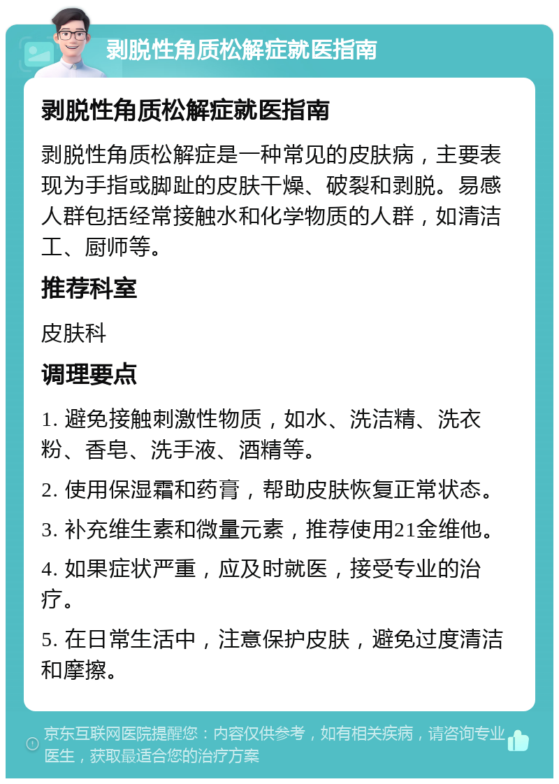 剥脱性角质松解症就医指南 剥脱性角质松解症就医指南 剥脱性角质松解症是一种常见的皮肤病，主要表现为手指或脚趾的皮肤干燥、破裂和剥脱。易感人群包括经常接触水和化学物质的人群，如清洁工、厨师等。 推荐科室 皮肤科 调理要点 1. 避免接触刺激性物质，如水、洗洁精、洗衣粉、香皂、洗手液、酒精等。 2. 使用保湿霜和药膏，帮助皮肤恢复正常状态。 3. 补充维生素和微量元素，推荐使用21金维他。 4. 如果症状严重，应及时就医，接受专业的治疗。 5. 在日常生活中，注意保护皮肤，避免过度清洁和摩擦。