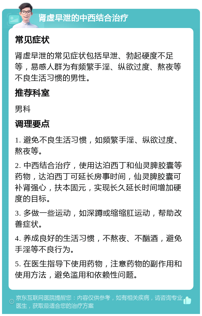 肾虚早泄的中西结合治疗 常见症状 肾虚早泄的常见症状包括早泄、勃起硬度不足等，易感人群为有频繁手淫、纵欲过度、熬夜等不良生活习惯的男性。 推荐科室 男科 调理要点 1. 避免不良生活习惯，如频繁手淫、纵欲过度、熬夜等。 2. 中西结合治疗，使用达泊西丁和仙灵脾胶囊等药物，达泊西丁可延长房事时间，仙灵脾胶囊可补肾强心，扶本固元，实现长久延长时间增加硬度的目标。 3. 多做一些运动，如深蹲或缩缩肛运动，帮助改善症状。 4. 养成良好的生活习惯，不熬夜、不酗酒，避免手淫等不良行为。 5. 在医生指导下使用药物，注意药物的副作用和使用方法，避免滥用和依赖性问题。