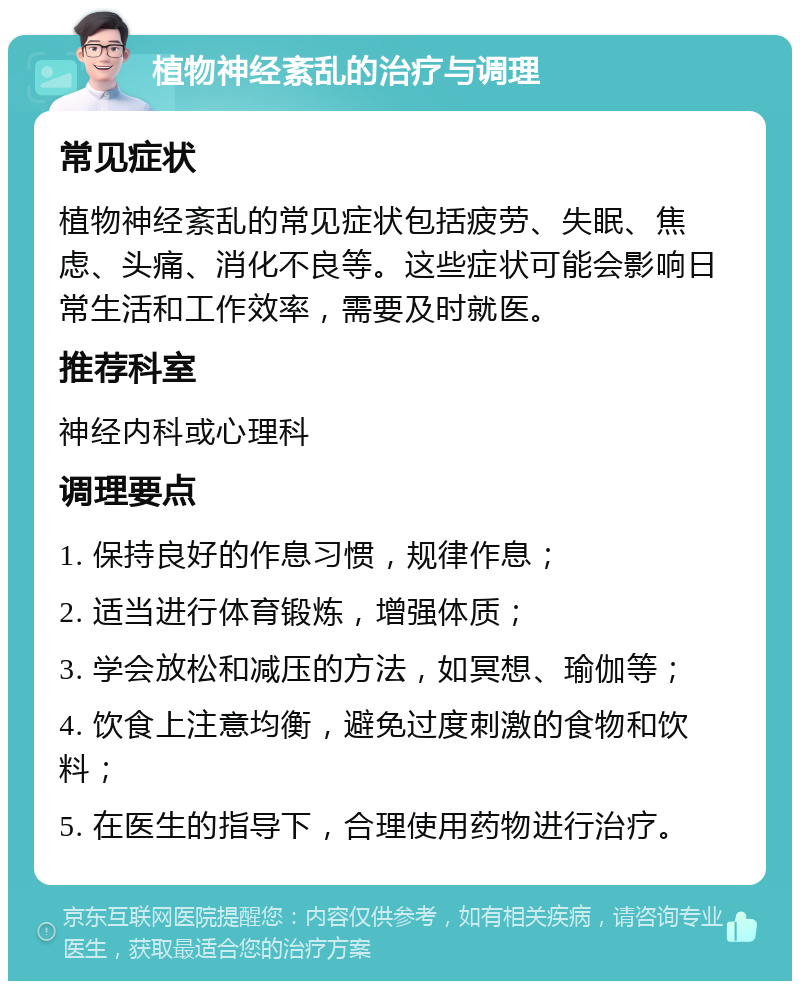 植物神经紊乱的治疗与调理 常见症状 植物神经紊乱的常见症状包括疲劳、失眠、焦虑、头痛、消化不良等。这些症状可能会影响日常生活和工作效率，需要及时就医。 推荐科室 神经内科或心理科 调理要点 1. 保持良好的作息习惯，规律作息； 2. 适当进行体育锻炼，增强体质； 3. 学会放松和减压的方法，如冥想、瑜伽等； 4. 饮食上注意均衡，避免过度刺激的食物和饮料； 5. 在医生的指导下，合理使用药物进行治疗。