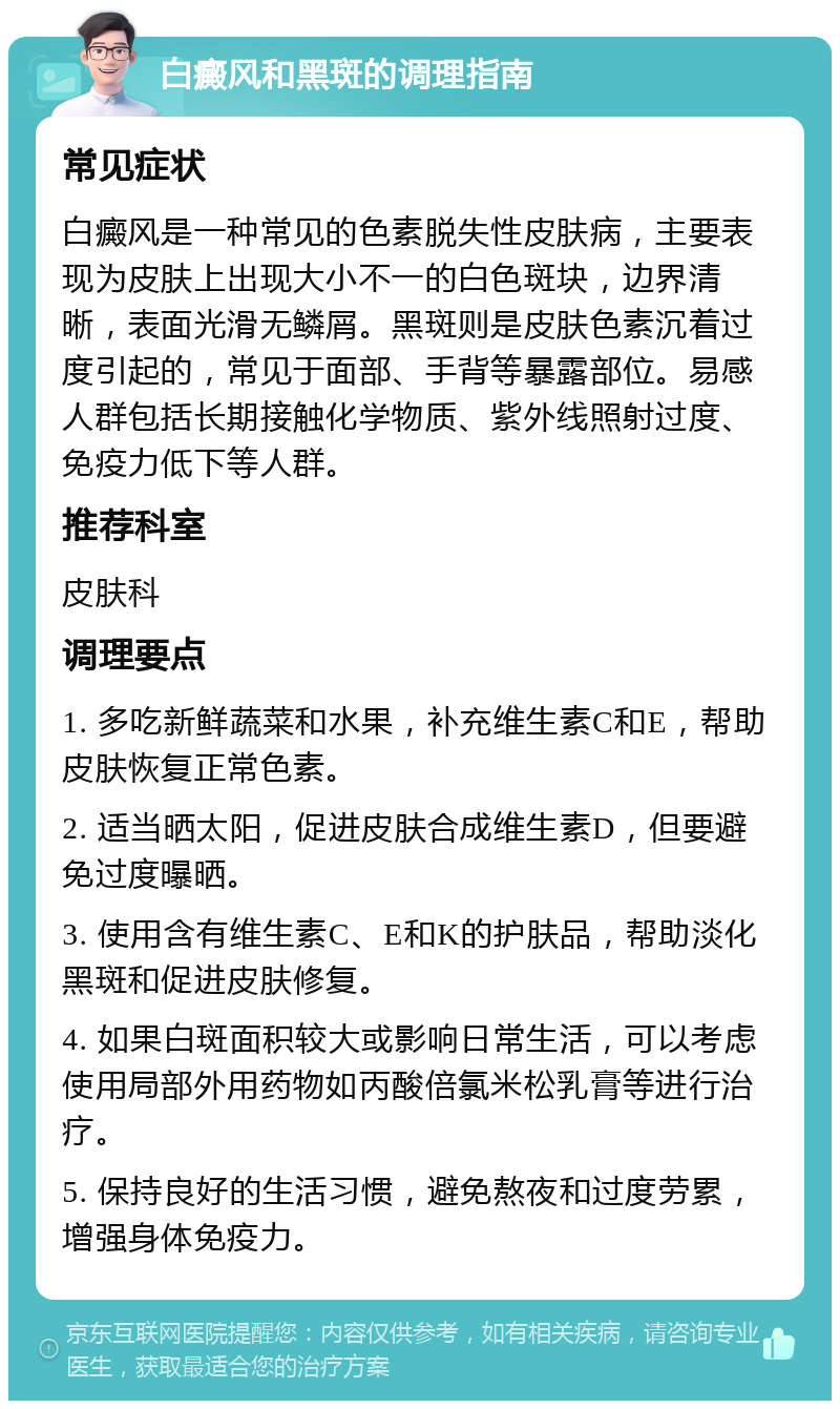 白癜风和黑斑的调理指南 常见症状 白癜风是一种常见的色素脱失性皮肤病，主要表现为皮肤上出现大小不一的白色斑块，边界清晰，表面光滑无鳞屑。黑斑则是皮肤色素沉着过度引起的，常见于面部、手背等暴露部位。易感人群包括长期接触化学物质、紫外线照射过度、免疫力低下等人群。 推荐科室 皮肤科 调理要点 1. 多吃新鲜蔬菜和水果，补充维生素C和E，帮助皮肤恢复正常色素。 2. 适当晒太阳，促进皮肤合成维生素D，但要避免过度曝晒。 3. 使用含有维生素C、E和K的护肤品，帮助淡化黑斑和促进皮肤修复。 4. 如果白斑面积较大或影响日常生活，可以考虑使用局部外用药物如丙酸倍氯米松乳膏等进行治疗。 5. 保持良好的生活习惯，避免熬夜和过度劳累，增强身体免疫力。