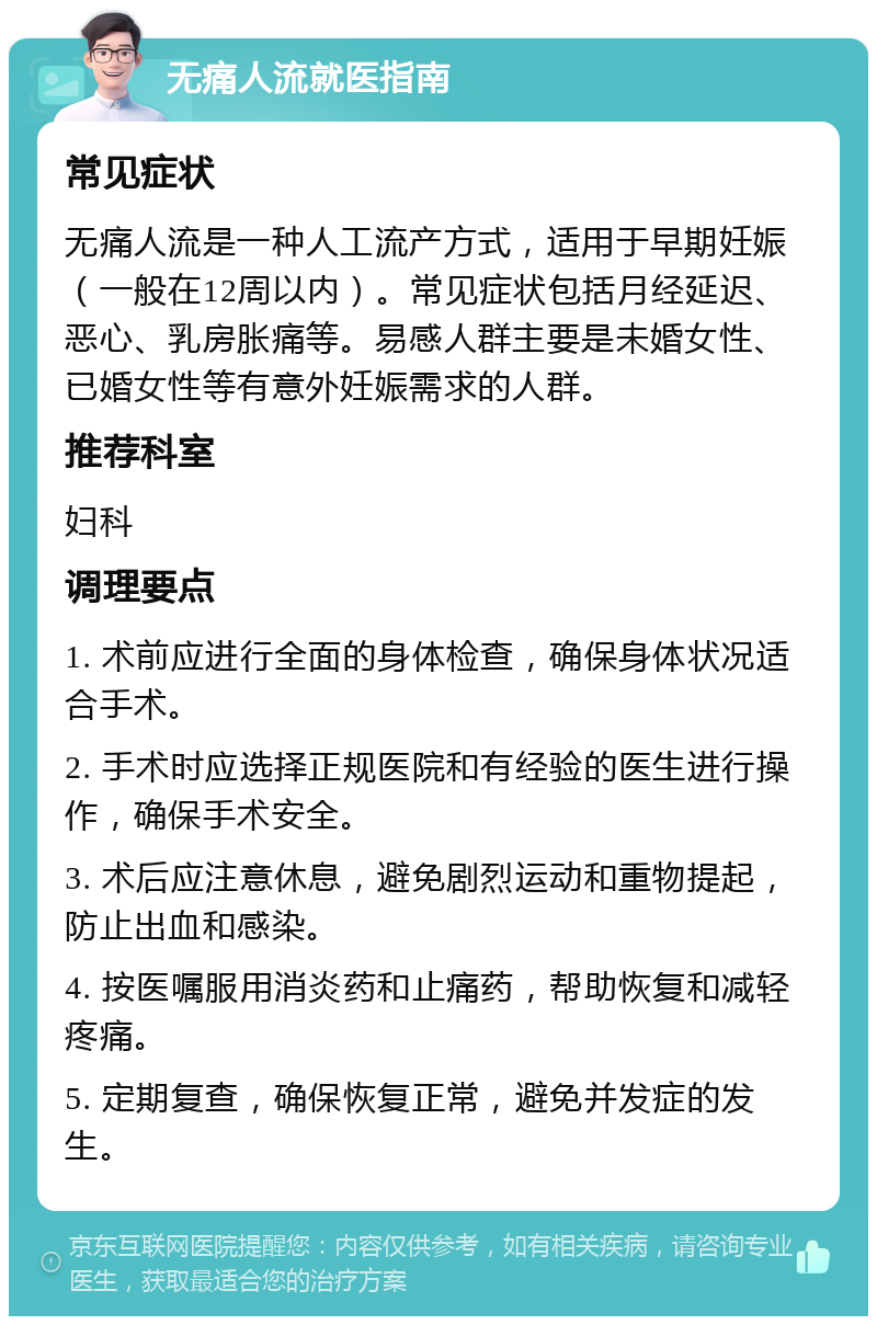 无痛人流就医指南 常见症状 无痛人流是一种人工流产方式，适用于早期妊娠（一般在12周以内）。常见症状包括月经延迟、恶心、乳房胀痛等。易感人群主要是未婚女性、已婚女性等有意外妊娠需求的人群。 推荐科室 妇科 调理要点 1. 术前应进行全面的身体检查，确保身体状况适合手术。 2. 手术时应选择正规医院和有经验的医生进行操作，确保手术安全。 3. 术后应注意休息，避免剧烈运动和重物提起，防止出血和感染。 4. 按医嘱服用消炎药和止痛药，帮助恢复和减轻疼痛。 5. 定期复查，确保恢复正常，避免并发症的发生。