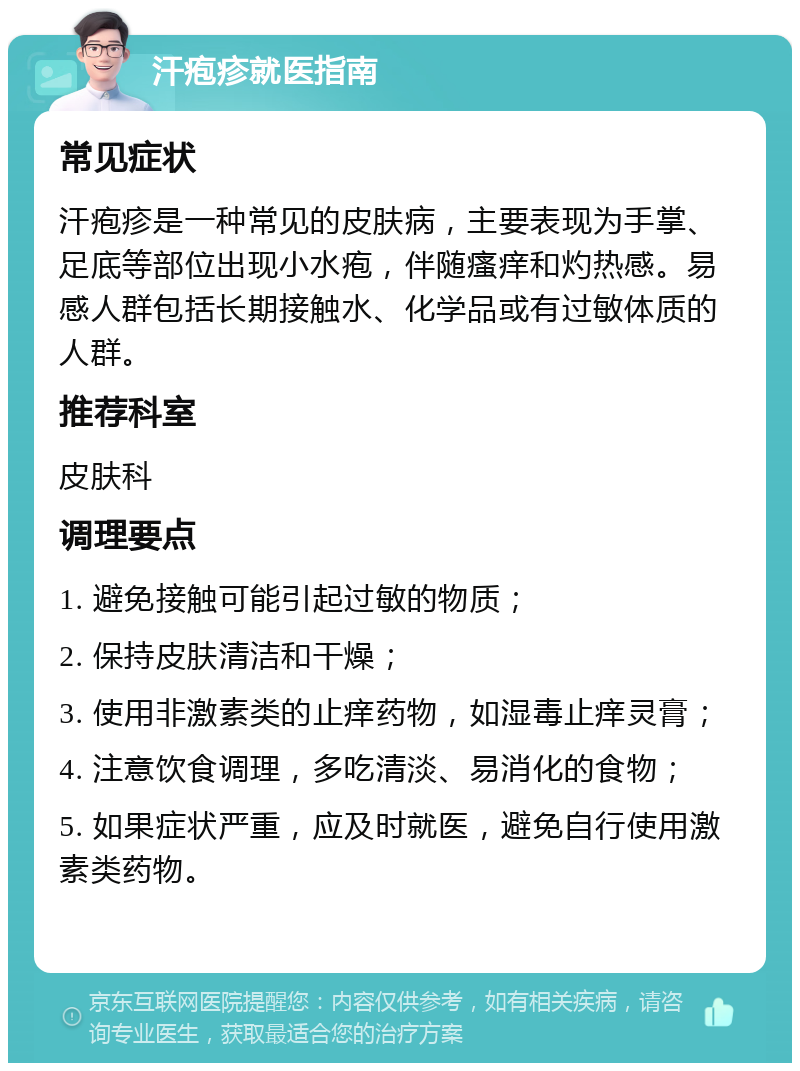 汗疱疹就医指南 常见症状 汗疱疹是一种常见的皮肤病，主要表现为手掌、足底等部位出现小水疱，伴随瘙痒和灼热感。易感人群包括长期接触水、化学品或有过敏体质的人群。 推荐科室 皮肤科 调理要点 1. 避免接触可能引起过敏的物质； 2. 保持皮肤清洁和干燥； 3. 使用非激素类的止痒药物，如湿毒止痒灵膏； 4. 注意饮食调理，多吃清淡、易消化的食物； 5. 如果症状严重，应及时就医，避免自行使用激素类药物。