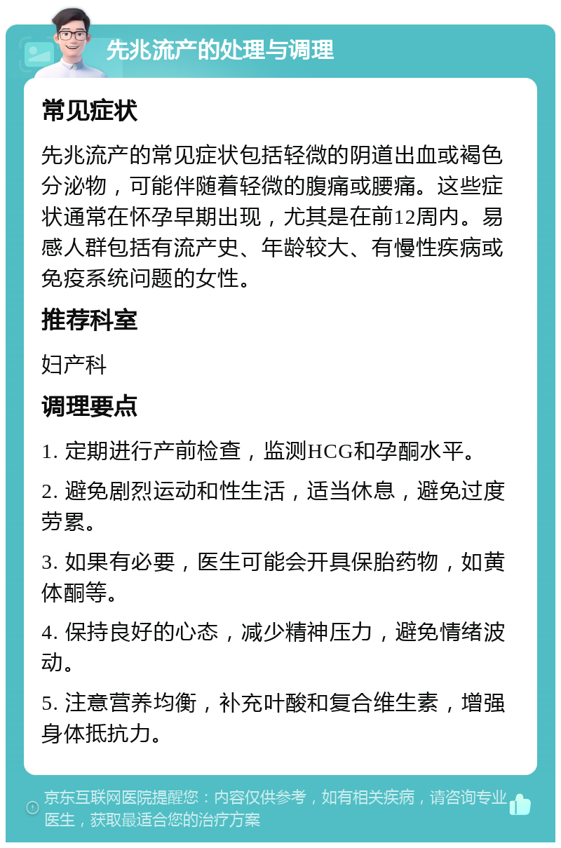 先兆流产的处理与调理 常见症状 先兆流产的常见症状包括轻微的阴道出血或褐色分泌物，可能伴随着轻微的腹痛或腰痛。这些症状通常在怀孕早期出现，尤其是在前12周内。易感人群包括有流产史、年龄较大、有慢性疾病或免疫系统问题的女性。 推荐科室 妇产科 调理要点 1. 定期进行产前检查，监测HCG和孕酮水平。 2. 避免剧烈运动和性生活，适当休息，避免过度劳累。 3. 如果有必要，医生可能会开具保胎药物，如黄体酮等。 4. 保持良好的心态，减少精神压力，避免情绪波动。 5. 注意营养均衡，补充叶酸和复合维生素，增强身体抵抗力。