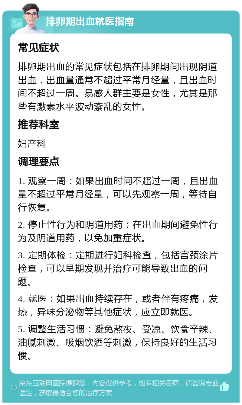 排卵期出血就医指南 常见症状 排卵期出血的常见症状包括在排卵期间出现阴道出血，出血量通常不超过平常月经量，且出血时间不超过一周。易感人群主要是女性，尤其是那些有激素水平波动紊乱的女性。 推荐科室 妇产科 调理要点 1. 观察一周：如果出血时间不超过一周，且出血量不超过平常月经量，可以先观察一周，等待自行恢复。 2. 停止性行为和阴道用药：在出血期间避免性行为及阴道用药，以免加重症状。 3. 定期体检：定期进行妇科检查，包括宫颈涂片检查，可以早期发现并治疗可能导致出血的问题。 4. 就医：如果出血持续存在，或者伴有疼痛，发热，异味分泌物等其他症状，应立即就医。 5. 调整生活习惯：避免熬夜、受凉、饮食辛辣、油腻刺激、吸烟饮酒等刺激，保持良好的生活习惯。