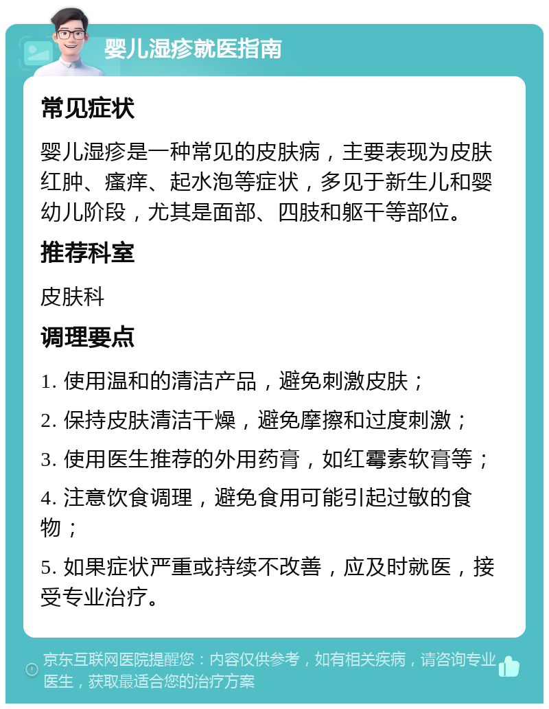 婴儿湿疹就医指南 常见症状 婴儿湿疹是一种常见的皮肤病，主要表现为皮肤红肿、瘙痒、起水泡等症状，多见于新生儿和婴幼儿阶段，尤其是面部、四肢和躯干等部位。 推荐科室 皮肤科 调理要点 1. 使用温和的清洁产品，避免刺激皮肤； 2. 保持皮肤清洁干燥，避免摩擦和过度刺激； 3. 使用医生推荐的外用药膏，如红霉素软膏等； 4. 注意饮食调理，避免食用可能引起过敏的食物； 5. 如果症状严重或持续不改善，应及时就医，接受专业治疗。