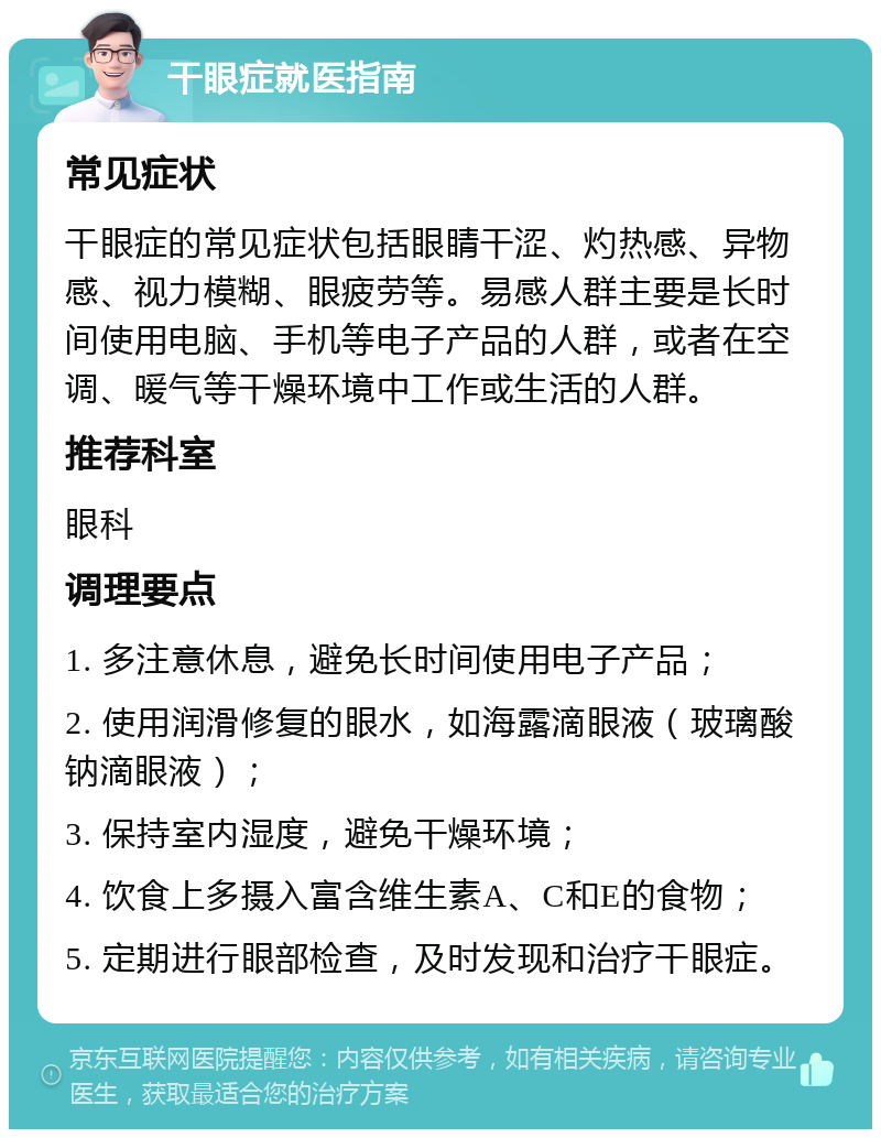 干眼症就医指南 常见症状 干眼症的常见症状包括眼睛干涩、灼热感、异物感、视力模糊、眼疲劳等。易感人群主要是长时间使用电脑、手机等电子产品的人群，或者在空调、暖气等干燥环境中工作或生活的人群。 推荐科室 眼科 调理要点 1. 多注意休息，避免长时间使用电子产品； 2. 使用润滑修复的眼水，如海露滴眼液（玻璃酸钠滴眼液）； 3. 保持室内湿度，避免干燥环境； 4. 饮食上多摄入富含维生素A、C和E的食物； 5. 定期进行眼部检查，及时发现和治疗干眼症。