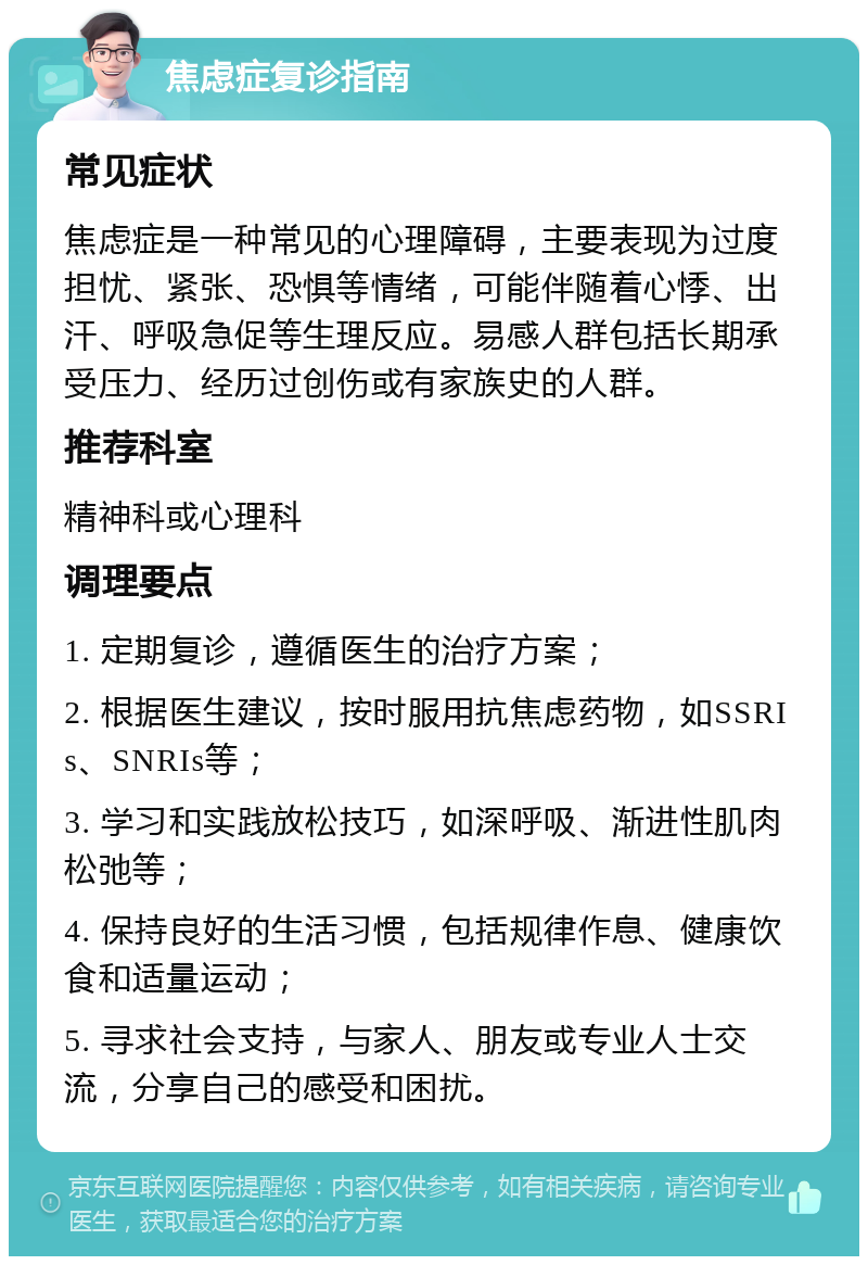 焦虑症复诊指南 常见症状 焦虑症是一种常见的心理障碍，主要表现为过度担忧、紧张、恐惧等情绪，可能伴随着心悸、出汗、呼吸急促等生理反应。易感人群包括长期承受压力、经历过创伤或有家族史的人群。 推荐科室 精神科或心理科 调理要点 1. 定期复诊，遵循医生的治疗方案； 2. 根据医生建议，按时服用抗焦虑药物，如SSRIs、SNRIs等； 3. 学习和实践放松技巧，如深呼吸、渐进性肌肉松弛等； 4. 保持良好的生活习惯，包括规律作息、健康饮食和适量运动； 5. 寻求社会支持，与家人、朋友或专业人士交流，分享自己的感受和困扰。