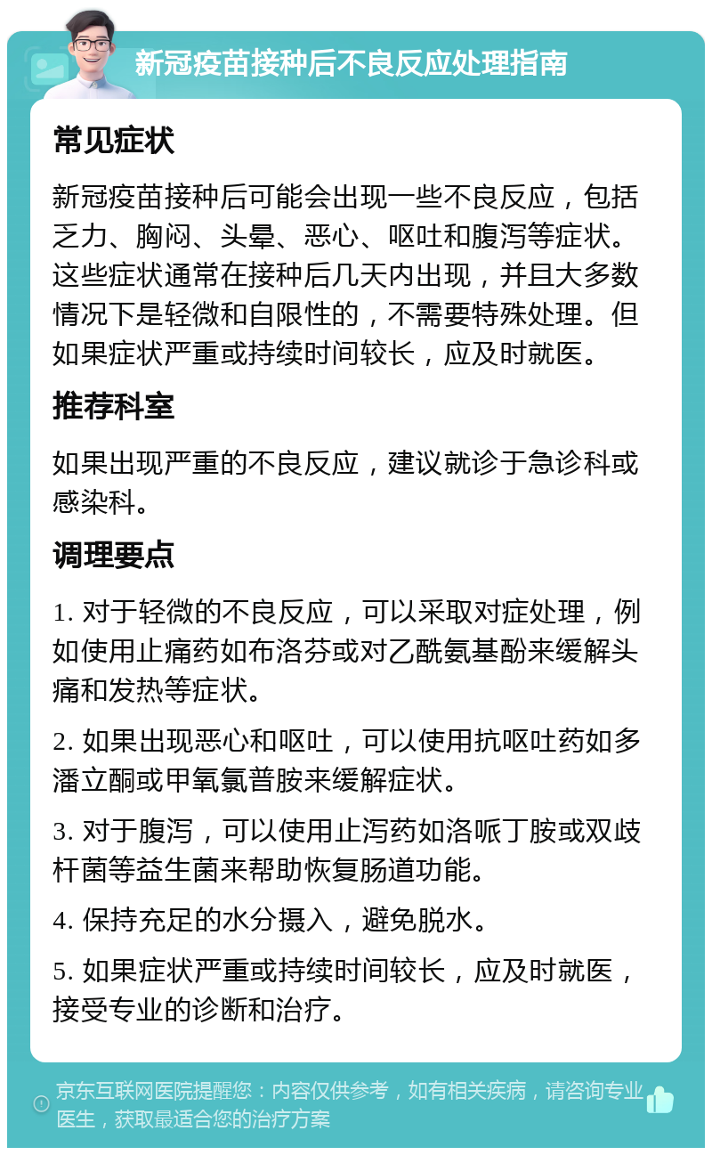 新冠疫苗接种后不良反应处理指南 常见症状 新冠疫苗接种后可能会出现一些不良反应，包括乏力、胸闷、头晕、恶心、呕吐和腹泻等症状。这些症状通常在接种后几天内出现，并且大多数情况下是轻微和自限性的，不需要特殊处理。但如果症状严重或持续时间较长，应及时就医。 推荐科室 如果出现严重的不良反应，建议就诊于急诊科或感染科。 调理要点 1. 对于轻微的不良反应，可以采取对症处理，例如使用止痛药如布洛芬或对乙酰氨基酚来缓解头痛和发热等症状。 2. 如果出现恶心和呕吐，可以使用抗呕吐药如多潘立酮或甲氧氯普胺来缓解症状。 3. 对于腹泻，可以使用止泻药如洛哌丁胺或双歧杆菌等益生菌来帮助恢复肠道功能。 4. 保持充足的水分摄入，避免脱水。 5. 如果症状严重或持续时间较长，应及时就医，接受专业的诊断和治疗。