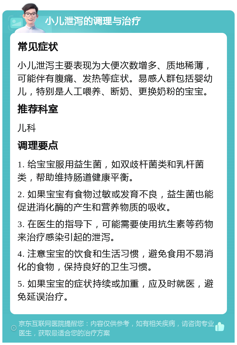 小儿泄泻的调理与治疗 常见症状 小儿泄泻主要表现为大便次数增多、质地稀薄，可能伴有腹痛、发热等症状。易感人群包括婴幼儿，特别是人工喂养、断奶、更换奶粉的宝宝。 推荐科室 儿科 调理要点 1. 给宝宝服用益生菌，如双歧杆菌类和乳杆菌类，帮助维持肠道健康平衡。 2. 如果宝宝有食物过敏或发育不良，益生菌也能促进消化酶的产生和营养物质的吸收。 3. 在医生的指导下，可能需要使用抗生素等药物来治疗感染引起的泄泻。 4. 注意宝宝的饮食和生活习惯，避免食用不易消化的食物，保持良好的卫生习惯。 5. 如果宝宝的症状持续或加重，应及时就医，避免延误治疗。