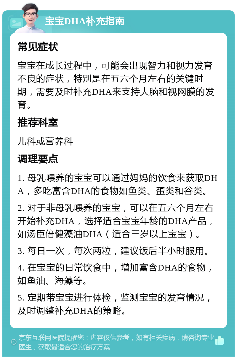 宝宝DHA补充指南 常见症状 宝宝在成长过程中，可能会出现智力和视力发育不良的症状，特别是在五六个月左右的关键时期，需要及时补充DHA来支持大脑和视网膜的发育。 推荐科室 儿科或营养科 调理要点 1. 母乳喂养的宝宝可以通过妈妈的饮食来获取DHA，多吃富含DHA的食物如鱼类、蛋类和谷类。 2. 对于非母乳喂养的宝宝，可以在五六个月左右开始补充DHA，选择适合宝宝年龄的DHA产品，如汤臣倍健藻油DHA（适合三岁以上宝宝）。 3. 每日一次，每次两粒，建议饭后半小时服用。 4. 在宝宝的日常饮食中，增加富含DHA的食物，如鱼油、海藻等。 5. 定期带宝宝进行体检，监测宝宝的发育情况，及时调整补充DHA的策略。