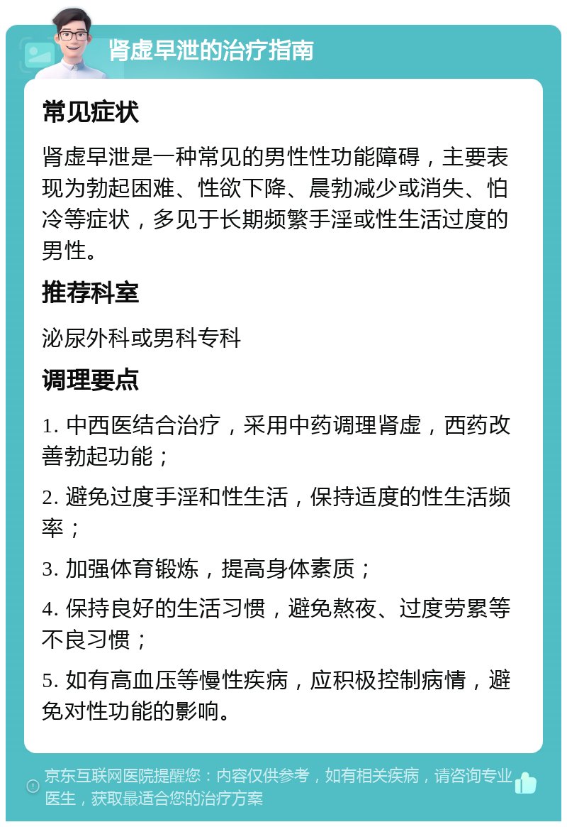 肾虚早泄的治疗指南 常见症状 肾虚早泄是一种常见的男性性功能障碍，主要表现为勃起困难、性欲下降、晨勃减少或消失、怕冷等症状，多见于长期频繁手淫或性生活过度的男性。 推荐科室 泌尿外科或男科专科 调理要点 1. 中西医结合治疗，采用中药调理肾虚，西药改善勃起功能； 2. 避免过度手淫和性生活，保持适度的性生活频率； 3. 加强体育锻炼，提高身体素质； 4. 保持良好的生活习惯，避免熬夜、过度劳累等不良习惯； 5. 如有高血压等慢性疾病，应积极控制病情，避免对性功能的影响。