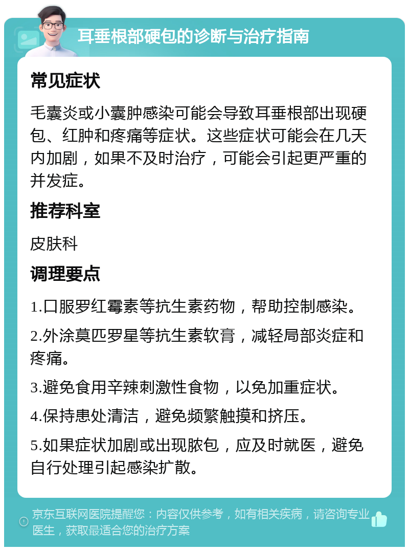 耳垂根部硬包的诊断与治疗指南 常见症状 毛囊炎或小囊肿感染可能会导致耳垂根部出现硬包、红肿和疼痛等症状。这些症状可能会在几天内加剧，如果不及时治疗，可能会引起更严重的并发症。 推荐科室 皮肤科 调理要点 1.口服罗红霉素等抗生素药物，帮助控制感染。 2.外涂莫匹罗星等抗生素软膏，减轻局部炎症和疼痛。 3.避免食用辛辣刺激性食物，以免加重症状。 4.保持患处清洁，避免频繁触摸和挤压。 5.如果症状加剧或出现脓包，应及时就医，避免自行处理引起感染扩散。