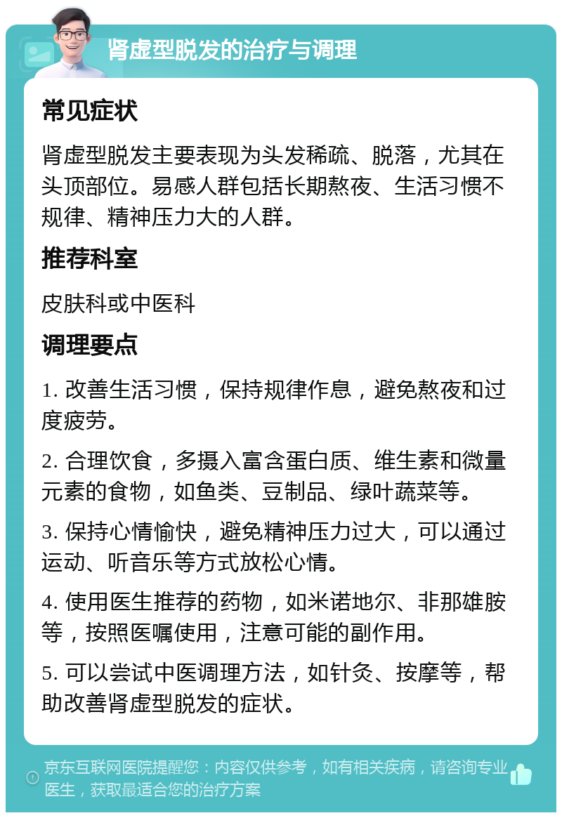 肾虚型脱发的治疗与调理 常见症状 肾虚型脱发主要表现为头发稀疏、脱落，尤其在头顶部位。易感人群包括长期熬夜、生活习惯不规律、精神压力大的人群。 推荐科室 皮肤科或中医科 调理要点 1. 改善生活习惯，保持规律作息，避免熬夜和过度疲劳。 2. 合理饮食，多摄入富含蛋白质、维生素和微量元素的食物，如鱼类、豆制品、绿叶蔬菜等。 3. 保持心情愉快，避免精神压力过大，可以通过运动、听音乐等方式放松心情。 4. 使用医生推荐的药物，如米诺地尔、非那雄胺等，按照医嘱使用，注意可能的副作用。 5. 可以尝试中医调理方法，如针灸、按摩等，帮助改善肾虚型脱发的症状。