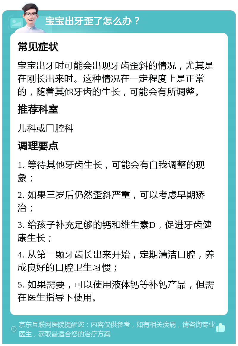 宝宝出牙歪了怎么办？ 常见症状 宝宝出牙时可能会出现牙齿歪斜的情况，尤其是在刚长出来时。这种情况在一定程度上是正常的，随着其他牙齿的生长，可能会有所调整。 推荐科室 儿科或口腔科 调理要点 1. 等待其他牙齿生长，可能会有自我调整的现象； 2. 如果三岁后仍然歪斜严重，可以考虑早期矫治； 3. 给孩子补充足够的钙和维生素D，促进牙齿健康生长； 4. 从第一颗牙齿长出来开始，定期清洁口腔，养成良好的口腔卫生习惯； 5. 如果需要，可以使用液体钙等补钙产品，但需在医生指导下使用。