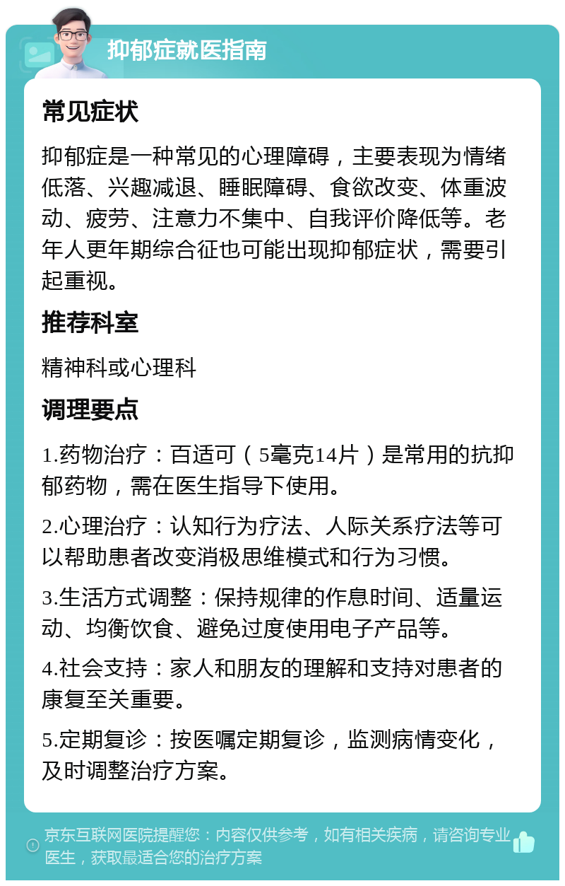 抑郁症就医指南 常见症状 抑郁症是一种常见的心理障碍，主要表现为情绪低落、兴趣减退、睡眠障碍、食欲改变、体重波动、疲劳、注意力不集中、自我评价降低等。老年人更年期综合征也可能出现抑郁症状，需要引起重视。 推荐科室 精神科或心理科 调理要点 1.药物治疗：百适可（5毫克14片）是常用的抗抑郁药物，需在医生指导下使用。 2.心理治疗：认知行为疗法、人际关系疗法等可以帮助患者改变消极思维模式和行为习惯。 3.生活方式调整：保持规律的作息时间、适量运动、均衡饮食、避免过度使用电子产品等。 4.社会支持：家人和朋友的理解和支持对患者的康复至关重要。 5.定期复诊：按医嘱定期复诊，监测病情变化，及时调整治疗方案。