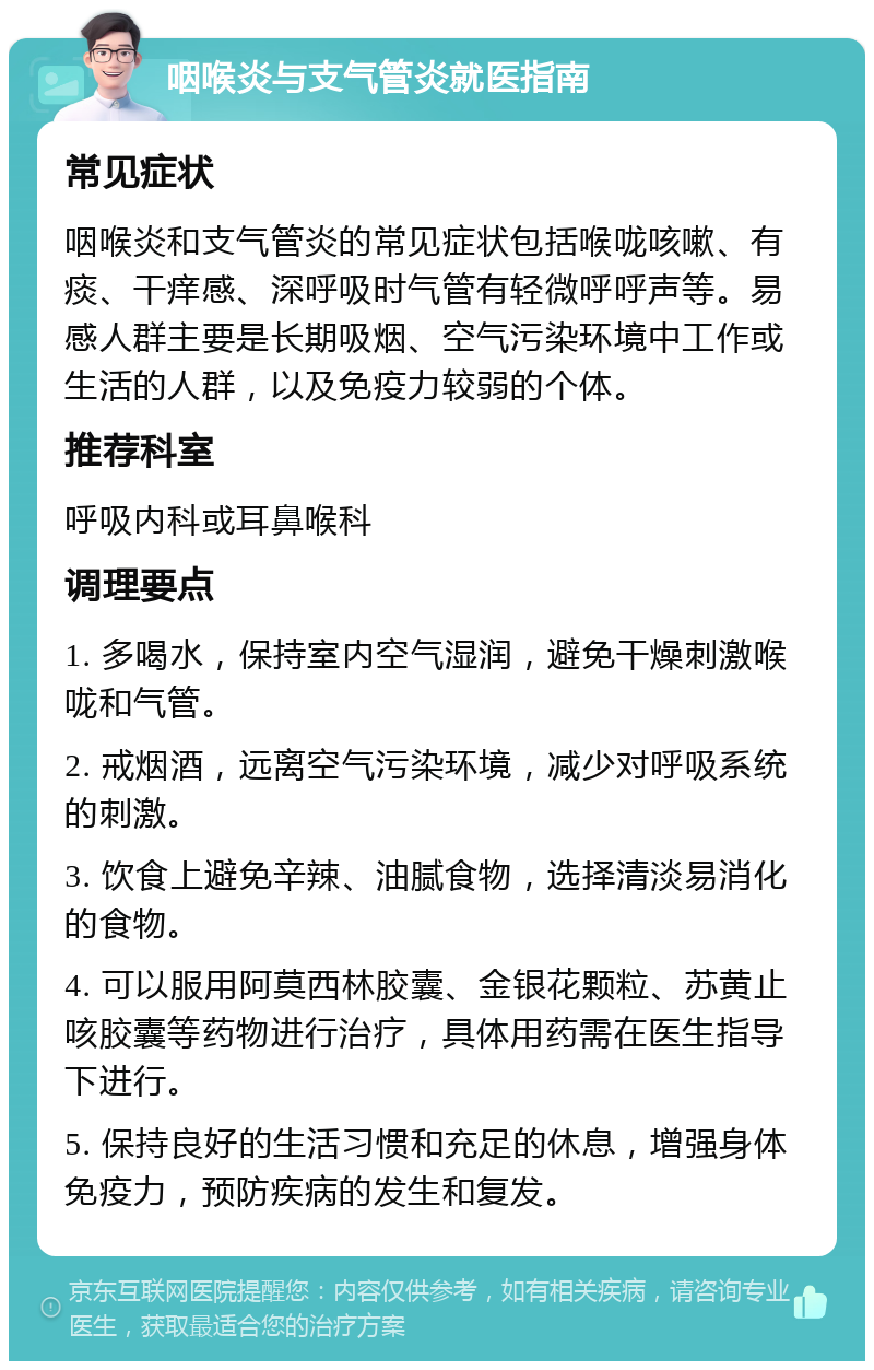 咽喉炎与支气管炎就医指南 常见症状 咽喉炎和支气管炎的常见症状包括喉咙咳嗽、有痰、干痒感、深呼吸时气管有轻微呼呼声等。易感人群主要是长期吸烟、空气污染环境中工作或生活的人群，以及免疫力较弱的个体。 推荐科室 呼吸内科或耳鼻喉科 调理要点 1. 多喝水，保持室内空气湿润，避免干燥刺激喉咙和气管。 2. 戒烟酒，远离空气污染环境，减少对呼吸系统的刺激。 3. 饮食上避免辛辣、油腻食物，选择清淡易消化的食物。 4. 可以服用阿莫西林胶囊、金银花颗粒、苏黄止咳胶囊等药物进行治疗，具体用药需在医生指导下进行。 5. 保持良好的生活习惯和充足的休息，增强身体免疫力，预防疾病的发生和复发。