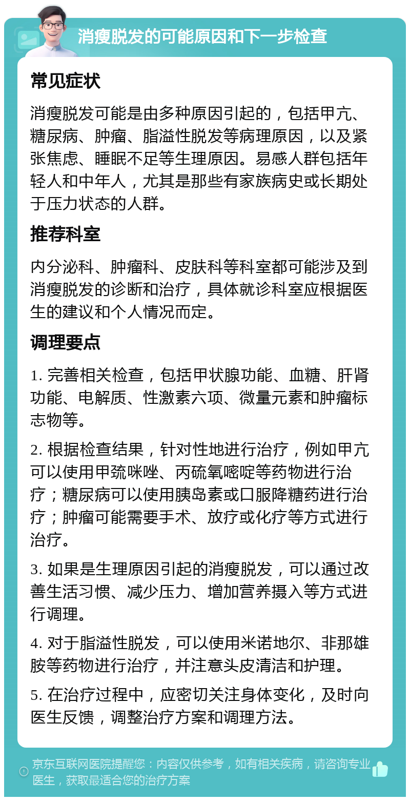 消瘦脱发的可能原因和下一步检查 常见症状 消瘦脱发可能是由多种原因引起的，包括甲亢、糖尿病、肿瘤、脂溢性脱发等病理原因，以及紧张焦虑、睡眠不足等生理原因。易感人群包括年轻人和中年人，尤其是那些有家族病史或长期处于压力状态的人群。 推荐科室 内分泌科、肿瘤科、皮肤科等科室都可能涉及到消瘦脱发的诊断和治疗，具体就诊科室应根据医生的建议和个人情况而定。 调理要点 1. 完善相关检查，包括甲状腺功能、血糖、肝肾功能、电解质、性激素六项、微量元素和肿瘤标志物等。 2. 根据检查结果，针对性地进行治疗，例如甲亢可以使用甲巯咪唑、丙硫氧嘧啶等药物进行治疗；糖尿病可以使用胰岛素或口服降糖药进行治疗；肿瘤可能需要手术、放疗或化疗等方式进行治疗。 3. 如果是生理原因引起的消瘦脱发，可以通过改善生活习惯、减少压力、增加营养摄入等方式进行调理。 4. 对于脂溢性脱发，可以使用米诺地尔、非那雄胺等药物进行治疗，并注意头皮清洁和护理。 5. 在治疗过程中，应密切关注身体变化，及时向医生反馈，调整治疗方案和调理方法。