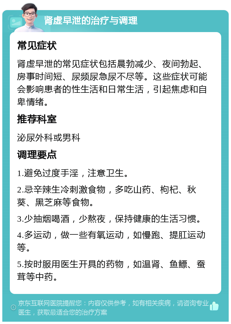 肾虚早泄的治疗与调理 常见症状 肾虚早泄的常见症状包括晨勃减少、夜间勃起、房事时间短、尿频尿急尿不尽等。这些症状可能会影响患者的性生活和日常生活，引起焦虑和自卑情绪。 推荐科室 泌尿外科或男科 调理要点 1.避免过度手淫，注意卫生。 2.忌辛辣生冷刺激食物，多吃山药、枸杞、秋葵、黑芝麻等食物。 3.少抽烟喝酒，少熬夜，保持健康的生活习惯。 4.多运动，做一些有氧运动，如慢跑、提肛运动等。 5.按时服用医生开具的药物，如温肾、鱼鳔、蚕茸等中药。