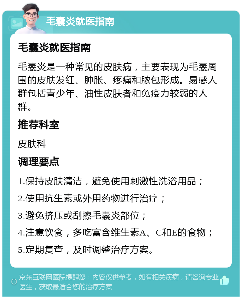 毛囊炎就医指南 毛囊炎就医指南 毛囊炎是一种常见的皮肤病，主要表现为毛囊周围的皮肤发红、肿胀、疼痛和脓包形成。易感人群包括青少年、油性皮肤者和免疫力较弱的人群。 推荐科室 皮肤科 调理要点 1.保持皮肤清洁，避免使用刺激性洗浴用品； 2.使用抗生素或外用药物进行治疗； 3.避免挤压或刮擦毛囊炎部位； 4.注意饮食，多吃富含维生素A、C和E的食物； 5.定期复查，及时调整治疗方案。