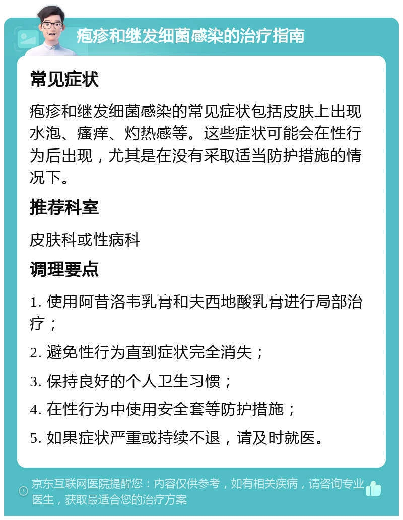 疱疹和继发细菌感染的治疗指南 常见症状 疱疹和继发细菌感染的常见症状包括皮肤上出现水泡、瘙痒、灼热感等。这些症状可能会在性行为后出现，尤其是在没有采取适当防护措施的情况下。 推荐科室 皮肤科或性病科 调理要点 1. 使用阿昔洛韦乳膏和夫西地酸乳膏进行局部治疗； 2. 避免性行为直到症状完全消失； 3. 保持良好的个人卫生习惯； 4. 在性行为中使用安全套等防护措施； 5. 如果症状严重或持续不退，请及时就医。