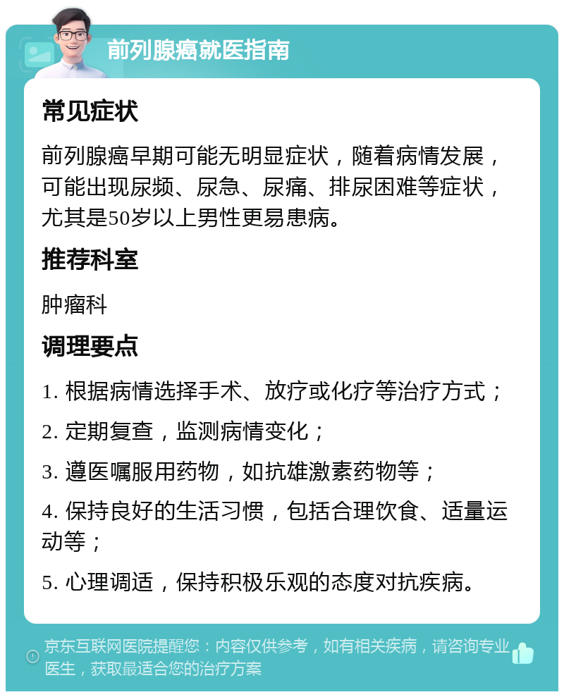 前列腺癌就医指南 常见症状 前列腺癌早期可能无明显症状，随着病情发展，可能出现尿频、尿急、尿痛、排尿困难等症状，尤其是50岁以上男性更易患病。 推荐科室 肿瘤科 调理要点 1. 根据病情选择手术、放疗或化疗等治疗方式； 2. 定期复查，监测病情变化； 3. 遵医嘱服用药物，如抗雄激素药物等； 4. 保持良好的生活习惯，包括合理饮食、适量运动等； 5. 心理调适，保持积极乐观的态度对抗疾病。