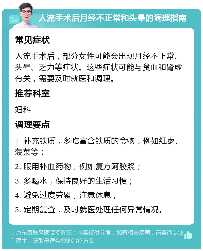 人流手术后月经不正常和头晕的调理指南 常见症状 人流手术后，部分女性可能会出现月经不正常、头晕、乏力等症状。这些症状可能与贫血和肾虚有关，需要及时就医和调理。 推荐科室 妇科 调理要点 1. 补充铁质，多吃富含铁质的食物，例如红枣、菠菜等； 2. 服用补血药物，例如复方阿胶浆； 3. 多喝水，保持良好的生活习惯； 4. 避免过度劳累，注意休息； 5. 定期复查，及时就医处理任何异常情况。