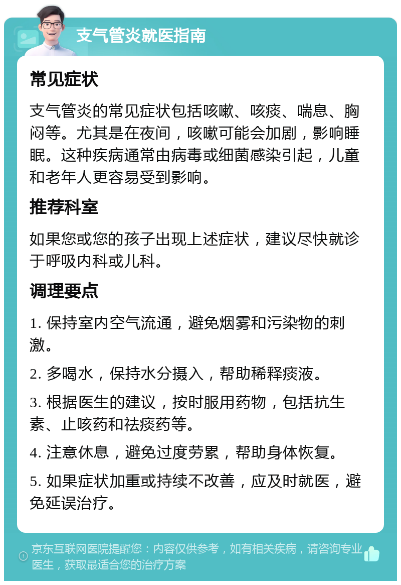 支气管炎就医指南 常见症状 支气管炎的常见症状包括咳嗽、咳痰、喘息、胸闷等。尤其是在夜间，咳嗽可能会加剧，影响睡眠。这种疾病通常由病毒或细菌感染引起，儿童和老年人更容易受到影响。 推荐科室 如果您或您的孩子出现上述症状，建议尽快就诊于呼吸内科或儿科。 调理要点 1. 保持室内空气流通，避免烟雾和污染物的刺激。 2. 多喝水，保持水分摄入，帮助稀释痰液。 3. 根据医生的建议，按时服用药物，包括抗生素、止咳药和祛痰药等。 4. 注意休息，避免过度劳累，帮助身体恢复。 5. 如果症状加重或持续不改善，应及时就医，避免延误治疗。