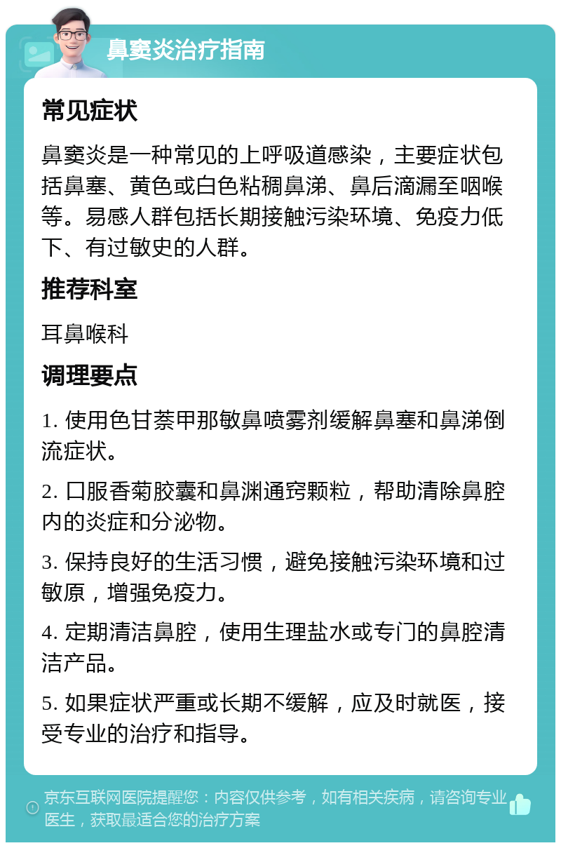 鼻窦炎治疗指南 常见症状 鼻窦炎是一种常见的上呼吸道感染，主要症状包括鼻塞、黄色或白色粘稠鼻涕、鼻后滴漏至咽喉等。易感人群包括长期接触污染环境、免疫力低下、有过敏史的人群。 推荐科室 耳鼻喉科 调理要点 1. 使用色甘萘甲那敏鼻喷雾剂缓解鼻塞和鼻涕倒流症状。 2. 口服香菊胶囊和鼻渊通窍颗粒，帮助清除鼻腔内的炎症和分泌物。 3. 保持良好的生活习惯，避免接触污染环境和过敏原，增强免疫力。 4. 定期清洁鼻腔，使用生理盐水或专门的鼻腔清洁产品。 5. 如果症状严重或长期不缓解，应及时就医，接受专业的治疗和指导。