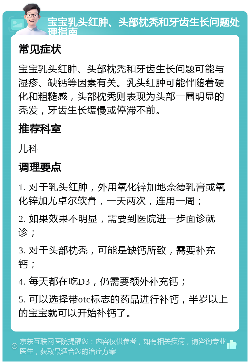 宝宝乳头红肿、头部枕秃和牙齿生长问题处理指南 常见症状 宝宝乳头红肿、头部枕秃和牙齿生长问题可能与湿疹、缺钙等因素有关。乳头红肿可能伴随着硬化和粗糙感，头部枕秃则表现为头部一圈明显的秃发，牙齿生长缓慢或停滞不前。 推荐科室 儿科 调理要点 1. 对于乳头红肿，外用氧化锌加地奈德乳膏或氧化锌加尤卓尔软膏，一天两次，连用一周； 2. 如果效果不明显，需要到医院进一步面诊就诊； 3. 对于头部枕秃，可能是缺钙所致，需要补充钙； 4. 每天都在吃D3，仍需要额外补充钙； 5. 可以选择带otc标志的药品进行补钙，半岁以上的宝宝就可以开始补钙了。