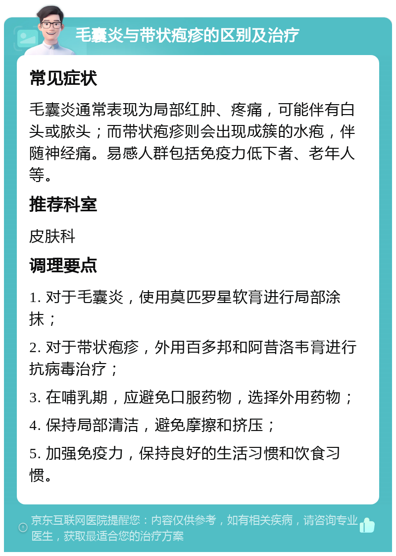 毛囊炎与带状疱疹的区别及治疗 常见症状 毛囊炎通常表现为局部红肿、疼痛，可能伴有白头或脓头；而带状疱疹则会出现成簇的水疱，伴随神经痛。易感人群包括免疫力低下者、老年人等。 推荐科室 皮肤科 调理要点 1. 对于毛囊炎，使用莫匹罗星软膏进行局部涂抹； 2. 对于带状疱疹，外用百多邦和阿昔洛韦膏进行抗病毒治疗； 3. 在哺乳期，应避免口服药物，选择外用药物； 4. 保持局部清洁，避免摩擦和挤压； 5. 加强免疫力，保持良好的生活习惯和饮食习惯。