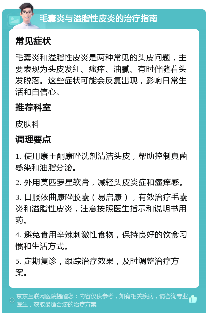 毛囊炎与溢脂性皮炎的治疗指南 常见症状 毛囊炎和溢脂性皮炎是两种常见的头皮问题，主要表现为头皮发红、瘙痒、油腻、有时伴随着头发脱落。这些症状可能会反复出现，影响日常生活和自信心。 推荐科室 皮肤科 调理要点 1. 使用康王酮康唑洗剂清洁头皮，帮助控制真菌感染和油脂分泌。 2. 外用莫匹罗星软膏，减轻头皮炎症和瘙痒感。 3. 口服依曲康唑胶囊（易启康），有效治疗毛囊炎和溢脂性皮炎，注意按照医生指示和说明书用药。 4. 避免食用辛辣刺激性食物，保持良好的饮食习惯和生活方式。 5. 定期复诊，跟踪治疗效果，及时调整治疗方案。