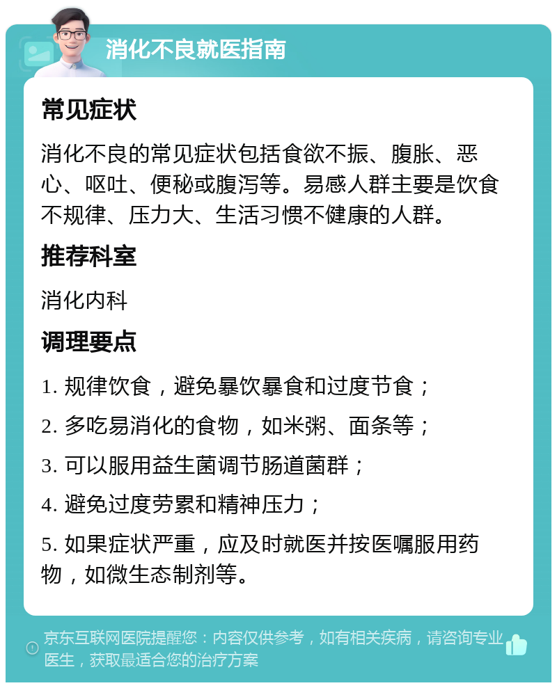 消化不良就医指南 常见症状 消化不良的常见症状包括食欲不振、腹胀、恶心、呕吐、便秘或腹泻等。易感人群主要是饮食不规律、压力大、生活习惯不健康的人群。 推荐科室 消化内科 调理要点 1. 规律饮食，避免暴饮暴食和过度节食； 2. 多吃易消化的食物，如米粥、面条等； 3. 可以服用益生菌调节肠道菌群； 4. 避免过度劳累和精神压力； 5. 如果症状严重，应及时就医并按医嘱服用药物，如微生态制剂等。