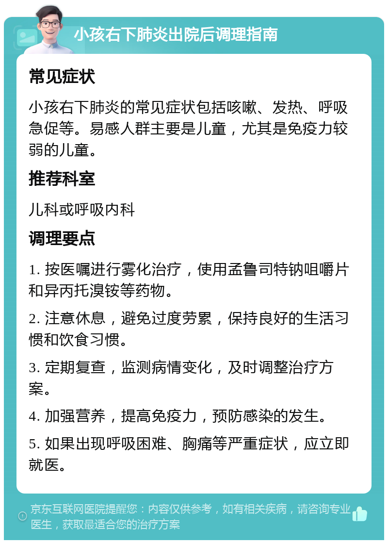 小孩右下肺炎出院后调理指南 常见症状 小孩右下肺炎的常见症状包括咳嗽、发热、呼吸急促等。易感人群主要是儿童，尤其是免疫力较弱的儿童。 推荐科室 儿科或呼吸内科 调理要点 1. 按医嘱进行雾化治疗，使用孟鲁司特钠咀嚼片和异丙托溴铵等药物。 2. 注意休息，避免过度劳累，保持良好的生活习惯和饮食习惯。 3. 定期复查，监测病情变化，及时调整治疗方案。 4. 加强营养，提高免疫力，预防感染的发生。 5. 如果出现呼吸困难、胸痛等严重症状，应立即就医。