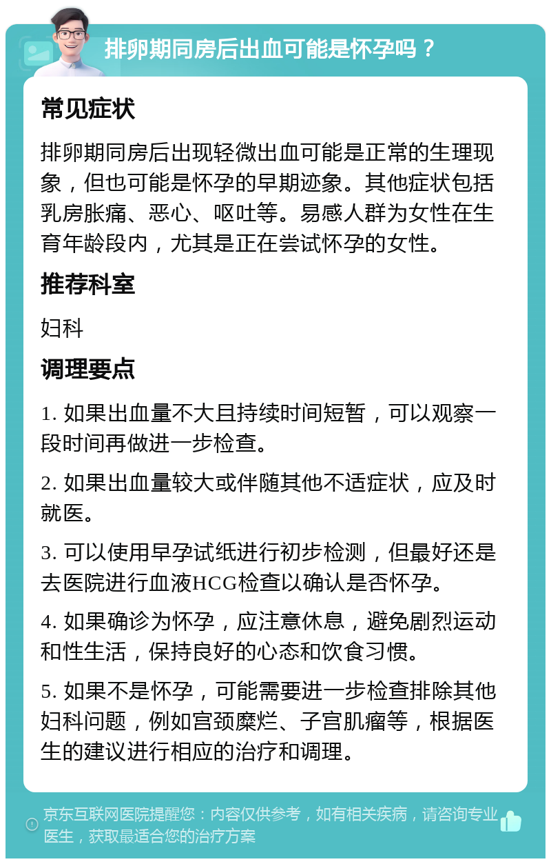 排卵期同房后出血可能是怀孕吗？ 常见症状 排卵期同房后出现轻微出血可能是正常的生理现象，但也可能是怀孕的早期迹象。其他症状包括乳房胀痛、恶心、呕吐等。易感人群为女性在生育年龄段内，尤其是正在尝试怀孕的女性。 推荐科室 妇科 调理要点 1. 如果出血量不大且持续时间短暂，可以观察一段时间再做进一步检查。 2. 如果出血量较大或伴随其他不适症状，应及时就医。 3. 可以使用早孕试纸进行初步检测，但最好还是去医院进行血液HCG检查以确认是否怀孕。 4. 如果确诊为怀孕，应注意休息，避免剧烈运动和性生活，保持良好的心态和饮食习惯。 5. 如果不是怀孕，可能需要进一步检查排除其他妇科问题，例如宫颈糜烂、子宫肌瘤等，根据医生的建议进行相应的治疗和调理。