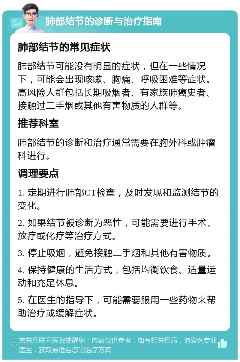 肺部结节的诊断与治疗指南 肺部结节的常见症状 肺部结节可能没有明显的症状，但在一些情况下，可能会出现咳嗽、胸痛、呼吸困难等症状。高风险人群包括长期吸烟者、有家族肺癌史者、接触过二手烟或其他有害物质的人群等。 推荐科室 肺部结节的诊断和治疗通常需要在胸外科或肿瘤科进行。 调理要点 1. 定期进行肺部CT检查，及时发现和监测结节的变化。 2. 如果结节被诊断为恶性，可能需要进行手术、放疗或化疗等治疗方式。 3. 停止吸烟，避免接触二手烟和其他有害物质。 4. 保持健康的生活方式，包括均衡饮食、适量运动和充足休息。 5. 在医生的指导下，可能需要服用一些药物来帮助治疗或缓解症状。