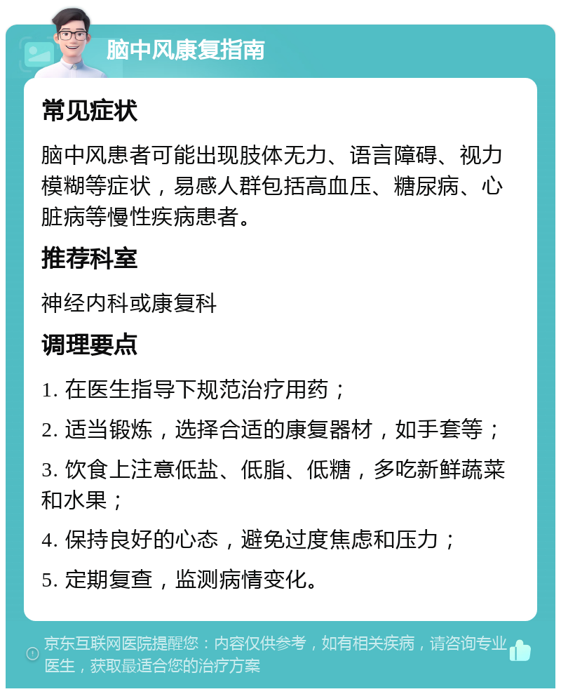 脑中风康复指南 常见症状 脑中风患者可能出现肢体无力、语言障碍、视力模糊等症状，易感人群包括高血压、糖尿病、心脏病等慢性疾病患者。 推荐科室 神经内科或康复科 调理要点 1. 在医生指导下规范治疗用药； 2. 适当锻炼，选择合适的康复器材，如手套等； 3. 饮食上注意低盐、低脂、低糖，多吃新鲜蔬菜和水果； 4. 保持良好的心态，避免过度焦虑和压力； 5. 定期复查，监测病情变化。