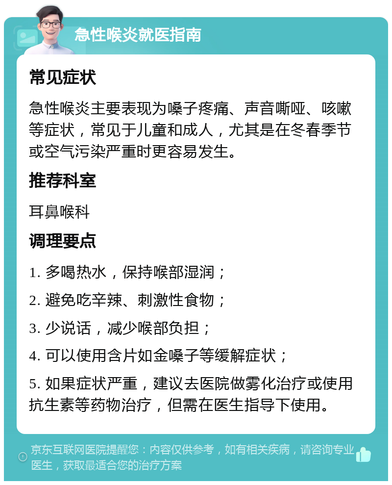 急性喉炎就医指南 常见症状 急性喉炎主要表现为嗓子疼痛、声音嘶哑、咳嗽等症状，常见于儿童和成人，尤其是在冬春季节或空气污染严重时更容易发生。 推荐科室 耳鼻喉科 调理要点 1. 多喝热水，保持喉部湿润； 2. 避免吃辛辣、刺激性食物； 3. 少说话，减少喉部负担； 4. 可以使用含片如金嗓子等缓解症状； 5. 如果症状严重，建议去医院做雾化治疗或使用抗生素等药物治疗，但需在医生指导下使用。